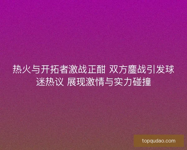 热火与开拓者激战正酣 双方鏖战引发球迷热议 展现激情与实力碰撞
