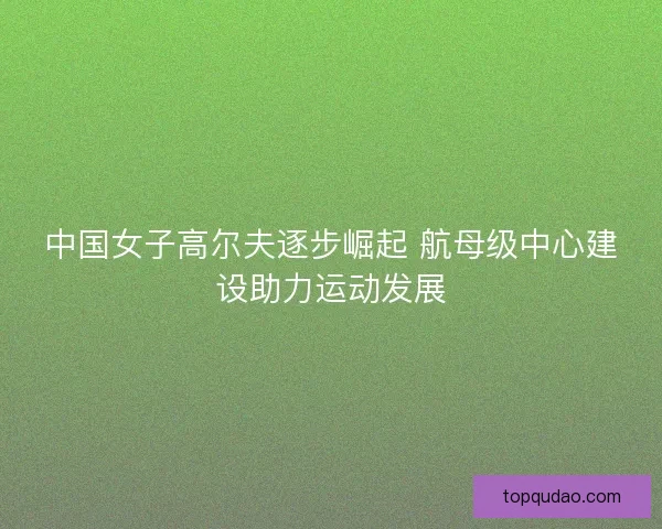 中国女子高尔夫逐步崛起 航母级中心建设助力运动发展