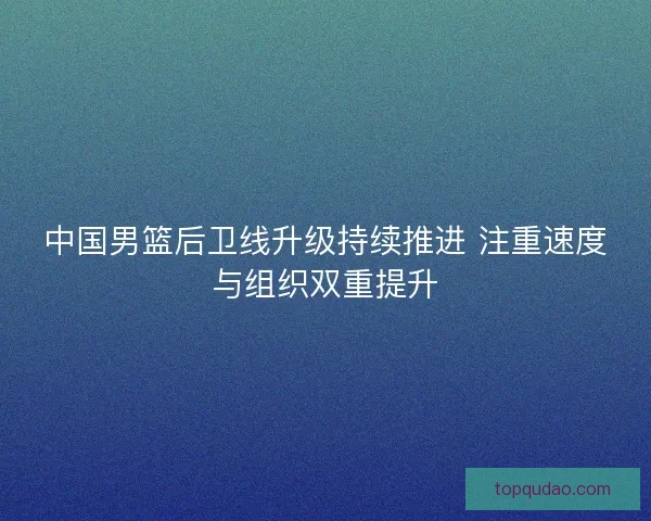 中国男篮后卫线升级持续推进 注重速度与组织双重提升