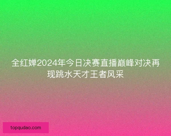 全红婵2024年今日决赛直播巅峰对决再现跳水天才王者风采