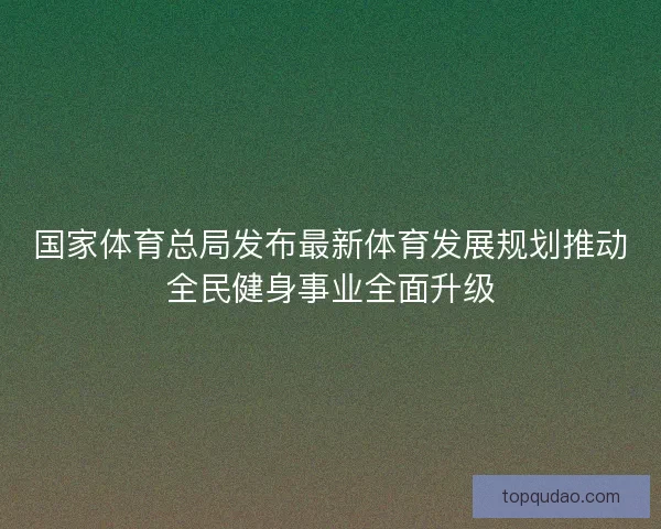 国家体育总局发布最新体育发展规划推动全民健身事业全面升级