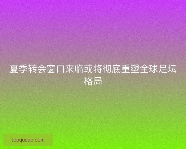 夏季转会窗口来临或将彻底重塑全球足坛格局